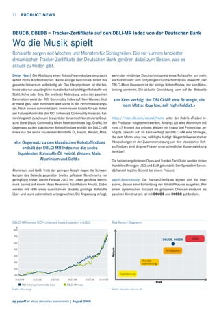 21  Product news

DBUDB, DBEDB – Tracker-Zertifikate auf den DBLI-MR Index von der Deutschen Bank

Wo die Musik spielt
Rohstoffe sorgen seit Wochen und Monaten für Schlagzeilen. Die vor kurzem lancierten
d
­ ynamischen Tracker-Zertifikate der Deutschen Bank gehören dabei zum Besten, was es
aktuell zu finden gibt.
Dieter Haas| Die Abbildung eines Rohstoffwarenkorbes verursacht
selbst Profis Kopfzerbrechen. Keine einzige Benchmark bildet das
gesamte Universum vollständig ab. Das Hauptproblem ist die fehlende oder nur unzulängliche Investierbarkeit wichtiger Rohstoffe wie
Stahl, Kohle oder Reis. Die breiteste Abdeckung unter den passiven
Barometern weist der RICI Commodity Index auf. Kein Wunder, liegt
er meist ganz oder zumindest weit vorne in der Performancerangliste. Noch besser schneidet dank einem neuen Ansatz für das Rollen
der Futures-Kontrakte der RICI Enhanced Commodity Index ab. Keinen Vergleich zu scheuen braucht der dynamisch konstruierte Deutsche Bank Liquid Commodity Mean Reversion Index (vgl. Grafik). Im
Gegensatz zu den klassischen Rohstoffindizes enthält der DBLCI-MR
Index nur die sechs liquidesten Rohstoffe Öl, Heizöl, Weizen, Mais,

«Im Gegensatz zu den klassischen Rohstoffindizes
enthält der DBLCI-MR Index nur die sechs
liquidesten Rohstoffe Öl, Heizöl, Weizen, Mais,
Aluminium und Gold.»
Aluminium und Gold. Trotz der geringen Anzahl liegen die Schwankungen des Baskets gegenüber breiter gefasster Benchmarks nur
geringfügig höher. Die im Februar 2003 ins Leben gerufene Benchmark basiert auf einem Mean Reversion Total Return Ansatz. Dabei
werden mit Hilfe eines quantitativen Modells günstige Rohstoffe
über- und teure automatisch untergewichtet. Die Anpassung erfolgt,

DBLCI-MR versus RICI-Enhanced Index (indexiert in USD)

wenn der einjährige Durchschnittspreis eines Rohstoffes um mehr
als fünf Prozent vom fünfjährigen Durchschnittspreis abweicht. Der
DBLCI-Mean Reversion ist der einzige Rohstoffindex, der kein Rebalancing vornimmt. Die aktuelle Gewichtung kann auf der Webseite

«Im Kern verfolgt der DBLCI-MR eine Strategie, die
dem Motto: ‹buy low, sell high› huldigt.»
https://index.db.com/servlet/home unter der Rubrik «Traded Index Products» eingesehen werden. Anfangs Juli wies Aluminium mit
rund 47 Prozent das grösste, Weizen mit knapp drei Prozent das geringste Gewicht auf. Im Kern verfolgt der DBLCI-MR eine Strategie,
die dem Motto: «buy low, sell high» huldigt. Wegen teilweise starker
Abweichungen in der Zusammensetzung von den klassischen Rohstoffindizes sind längere Phasen unterschiedlicher Kursentwicklung
denkbar!
Die beiden angebotenen Open-end Tracker-Zertifikate werden in den
Handelswährungen USD und EUR gehandelt. Der Spread im Sekundärhandel liegt im Schnitt bei einem Prozent.
payoff-Einschätzung: Die Tracker-Zertifikate eignen sich für Investoren, die von einer Fortsetzung der Rohstoffhausse ausgehen. Wer
einem dynamischen Konzept die grösseren Chancen einräumt als
passiven Konstrukten, ist mit DBUDB und DBEDB gut bedient.

Risk-Return-Diagramm

%
800
700

DBUDB, DBEDB

Return

600
500
400

Partizipation
Renditeoptimierung

300
200

Kapitalschutz

100
31.07.98

31.07.00

31.07.02

RICI Enhanced Commodity Index

31.07.04

31.07.06

31.07.08

Risk

DBLCI-MR Index

Quelle: Bloomberg

dp payoff all about derivative investments | August 2008

Quelle: Derivative Partners AG

Hebel

 
