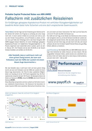 23  Product news

Puttable Capital Protected Notes von ABN AMRO

Fallschirm mit zusätzlichen Reissleinen
Ein fünfjähriges gekapptes Kapitalschutz-Produkt mit verfrühten Rückgabemöglichkeiten auf
bewährte Aktien bietet hohe Sicherheit und eine doch ansprechende Gewinnaussicht.
Tobias Walter| Auf die Frage nach der Entwicklung der Aktienkurse für
die nächste Zeit scheint eine Prognose so schwierig wie schon lange
nicht mehr. In einem solchen Umfeld ist es sinnvoll, sich nicht zu weit
aus dem Fenster hinauszulehnen, und auf Produkte zu setzen, mit denen man auch Falle einer Fehlanlage nicht in den freien Fall gerät. ABN
AMRO begegnet diesem Bedürfnis mit einem fünfjährigen gekappten
Kapitalschutz-Produkt mit halbjährlicher Rückgabemöglichkeit zu 100
Prozent, beginnend nach zweieinhalb Jahren Laufzeit, sprich ab dem
4. Februar 2011. Die Produkte sind ab dem 04.08.08 an der Scoach
Schweiz handelbar und verfallen am 05.08.2013.

«Wer feststellt, dass er wohl kaum mehr auf
einen grünen Zweig kommt, der kann sich
frühestens nach der Hälfte der Laufzeit mit einem
blauen Auge davonmachen.»

sen und notiert auf einem historischen Tief. Aber auch bei Swiss Re
und Zurich FS sieht das Bild nicht besser aus.
Nun stellt sich die Frage, ob der Boden der Aktienkurse schon erreicht,
oder wenigstens nahe ist, und ob die Verluste innerhalb der Laufzeit wieder wettgemacht werden können. Wer also denkt, dass die momentane
Finanzkrise sich dem Ende neigt, sich aber doch nicht allzu sehr darauf
verlassen will, der hat mit diesen Capital Protectet Notes eine gute Möglichkeit, defensiv zu investieren.
payoff-Einschätzung: Die Puttable CPNs von ABN AMRO bieten dem Anleger hohe Sicherheit bei reellen Chancen auf einen Gewinn. Mit den
ausgewählten Schweizer Aktien, welche bereits eine ordentliche Kurskorrektur hinter sich haben, lässt sich so doch etwas an Geld verdienen,
und wenn doch nicht – halb so wild!

Wer also feststellt, dass er wohl kaum mehr auf einen grünen Zweig
kommt, der kann sich frühestens nach der Hälfte der Laufzeit mit einem
blauen Auge davonmachen. Der Preis für diese zusätzlichen Möglichkeiten zum Ausstieg ist ein bei 140 Prozent angesetzter Cap. Die Partizipationsrate entspricht derweil 100 Prozent. Als Basiswerte dienen die
Aktien von Swisscom (PUTSC), Swiss Re (PUTSR) oder Zurich Financial
Services (PUTZF).
Diese Bluechips versprechen auf eine Laufzeit von fünf Jahren durchaus realistische Gewinnchancen. Die Swisscom hat besonders im
ersten Quartal 2008 einen deutlichen Wertverlust hinnehmen müs-

Aktien von Swisscom, Swiss Re und Zurich FS im Vergleich
(angeglichen)

Risk-Return-Diagramm

120

Hebel

110

Return

in Prozent

100
90
80
70

Partizipation
PUTSC,
PUTSR,
PUTZF

Renditeoptimierung

60
50
01.07

Kapitalschutz
03.07

Swisscom

05.07

07.07

09.07

11.07

01.08

03.08

Zurich FS

Quelle: Bloomberg

dp payoff all about derivative investments | August 2008

05.08

07.08

Risk

Swiss Re

Quelle: Derivative Partners AG

 