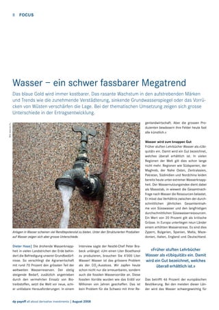 8  FOCUS

Wasser – ein schwer fassbarer Megatrend
Das blaue Gold wird immer kostbarer. Das rasante Wachstum in den aufstrebenden Märken
und Trends wie die zunehmende Verstädterung, sinkende Grundwasserspiegel oder das Vorrücken von Wüsten verschärfen die Lage. Bei der thematischen Umsetzung zeigen sich grosse
Unterschiede in der Ertragsentwicklung.
Bild: www.sxc.hu

genlandwirtschaft. Aber die grossen Produzenten bewässern ihre Felder heute fast
alle künstlich.»

Anlagen in Wasser scheinen viel Renditepotenzial zu bieten. Unter den Strukturierten Produkten
auf Wasser zeigen sich aber grosse Unterschiede.
Dieter Haas| Die drohende Wasserknappheit in vielen Landstrichen der Erde behindert die Befriedigung unserer Grundbedürfnisse. So verschlingt die Agrarwirtschaft
mit rund 70 Prozent den grössten Teil der
weltweiten Wasserreserven. Der stetig
steigende Bedarf, zusätzlich angetrieben
durch den vermehrten Einsatz von Bio­
treibstoffen, setzt die Welt vor neue, schier unlösbare Herausforderungen. In einem

Interview sagte der Nestlé-Chef Peter Brabeck unlängst: «Um einen Liter Bioethanol
zu produzieren, brauchen Sie 4’000 Liter
Wasser! Wasser ist das grössere Problem
als der CO2-Ausstoss. Wir zapfen heute
schon nicht nur die erneuerbaren, sondern
auch die fossilen Wasservorräte an. Diese
fossilen Vorräte wurden wie das Erdöl vor
Millionen von Jahren geschaffen. Das ist
kein Problem für die Schweiz mit ihrer Re-

dp payoff all about derivative investments | August 2008

Wasser wird zum knappen Gut
Früher stuften Lehrbücher Wasser als «Ubiquität» ein. Damit wird ein Gut bezeichnet,
welches überall erhältlich ist. In vielen
Regionen der Welt gilt dies schon lange
nicht mehr. Regionen wie Südspanien, der
Maghreb, der Nahe Osten, Zentralasien,
Pakistan, Südinidien und Nordchina leiden
bereits heute unter extremer Wasserknappheit. Der Wassernutzungsindex dient dabei
als Massstab, in wieweit die Gesamtnachfrage nach Wasser die Ressourcen belastet.
Er misst das Verhältnis zwischen der durchschnittlichen jährlichen Gesamtentnahme von Süsswasser und den langfristigen
durchschnittlichen Süsswasserressourcen.
Ein Wert von 20 Prozent gilt als kritische
Grösse. In Europa unterliegen neun Länder
einem erhöhten Wasserstress. Es sind dies
Zypern, Bulgarien, Spanien, Malta, Mazedonien, Italien, England und Deutschland.

«Früher stuften Lehrbücher
Wasser als «Ubiquität» ein. Damit
wird ein Gut bezeichnet, welches
überall erhältlich ist.»
Das betrifft 46 Prozent der europäischen
Bevölkerung. Bei den meisten dieser Länder wird das Wasser schwergewichtig für

 