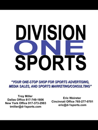 “ YOUR ONE-STOP SHOP FOR SPORTS ADVERTISING, MEDIA SALES, AND SPORTS MARKETING/CONSULTING” Eric Weireter  Cincinnati Office 765-277-0701 [email_address] Troy Miller  Dallas Office 817-749-1806 New York Office 917-373-2983 [email_address] DIVISION ONE SPORTS 