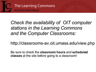 Check the availability of  OIT computer stations in the Learning Commons  and the Computer Classrooms: http://classrooms-av.oit.umass.edu/view.php Be sure to check the  classroom hours  and  scheduled  classes  at the site before going to a classroom!    