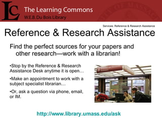 Find the perfect sources for your papers and other research—work with a librarian! Reference & Research Assistance Services: Reference & Research Assistance Stop by the Reference & Research Assistance Desk anytime it is open… Make an appointment to work with a subject specialist librarian… Or, ask a question via phone, email, or IM. http://www.library.umass.edu/ask   