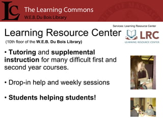 Learning Resource Center Services: Learning Resource Center Tutoring  and  supplemental instruction  for many difficult first and second year courses. Drop-in help and weekly sessions Students helping students! (10th floor of the  W.E.B. Du Bois Library) 