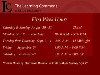 First Week Hours Saturday & Sunday  August 30 - 31  Closed  Monday  Sept.1 st  Labor Day  10:00 A.M. – 5:00 P.M.   Tuesday thru Thursday  Sept. 2 – 4  8:00 A.M. – 12 Midnight Friday  September  5 th   8:00 A.M. – 9:00 P.M.  Saturday  September 6 th  9:00 A.M. – 9:00 P.M. Normal Hours of  Operation Resume  at 11:00 A.M. on Sunday Sept 7 th 