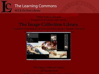 UMass Amherst Libraries   is pleased to announce a new branch  The Image Collection Library  Dedicated to assisting the campus community (faculty, students, and staff)  in the use of images in the classroom and in research The Image Collection Library 225 Bartlett Hall 12:00 noon – 4:00 p.m., Monday through Friday 545-3314 