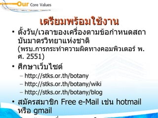 เตรียมพร้อมใช้งาน ตั้งวัน / เวลาของเครื่องตามข้อกำหนดสถาบันมาตรวิทยาแห่งชาติ  ( พรบ . การกระทำความผิดทางคอมพิวเตอร์ พ . ศ . 2551) ศึกษาเว็บไซต์ http://stks.or.th/botany http://stks.or.th/botany/wiki http://stks.or.th/botany/blog สมัครสมาชิก  Free e-Mail  เช่น  hotmail  หรือ  gmail ป้อนข้อมูล ชื่อ นามสกุลใน  stks.or.th/botany/blog สมัครสมาชิก  youtube.com  และ  slideshare.net 