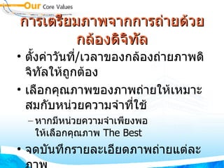 การเตรียมภาพจากการถ่ายด้วยกล้องดิจิทัล ตั้งค่าวันที่ / เวลาของกล้องถ่ายภาพดิจิทัลให้ถูกต้อง เลือกคุณภาพของภาพถ่ายให้เหมาะสมกับหน่วยความจำที่ใช้ หากมีหน่วยความจำเพียงพอ ให้เลือกคุณภาพ  The Best จดบันทึกรายละเอียดภาพถ่ายแต่ละภาพ เพื่อนำมาใช้เป็นคำอธิบายภายหลัง 