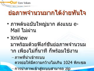 ย่อภาพจำนวนมากได้ง่ายทันใจ ภาพต้นฉบับใหญ่มาก ส่งแนบ  e-Mail  ไม่ผ่าน XnView  มาพร้อมด้วยฟังก์ชันย่อภาพจำนวนมาก เพียงไม่กี่นาที ก็พร้อมใช้งาน ภาพที่นำเข้าระบบ ควรย่อให้มีความกว้างไม่เกิน  1024  พิกเซล การนำภาพเข้าสู่ระบบสามารถ  zip  ภาพจำนวนมาก โดยขนาดไม่เกิน  10MB 