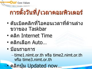 การตั้งวันที่/เวลาคอมพิวเตอร์ ดับเบิลคลิกที่ไอคอนเวลาที่ด้านล่างขวาของ  Taskbar คลิก  Internet Time คลิกเลือก  Auto… ป้อนรายการ  time1 . nimt . or . th  หรือ  time2 . nimt . or . th  หรือ   time3 . nimt . or . th  คลิกปุ่ม  Updated now… 