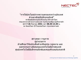 “ การใช้ประโยชน์จากความตกลงระหว่างประเทศ ด้านพาณิชย์อิเล็กทรอนิกส์ ” พาณิชย์อิเล็กทรอนิกส์ไทยในเวทีการค้าโลก กรมเจรจาการค้าระหว่างประเทศ ร่วมกับกรมพัฒนาธุรกิจการค้า ศุกร์ ที่  26  กันยายน  2551   เวลา  08.30-13.30   น . ณ ห้องอโนมา  3   โรงแรมอโนมา กรุงเทพมหานคร  สุรางคณา วายุภาพ ผู้อำนวยการ ฝ่ายศึกษาวิจัยประเด็นด้านจริยธรรม กฎหมาย และ ผลกระทบทางสังคมของเทคโนโลยีสารสนเทศ ศูนย์เทคโนโลยีอิเล็กทรอนิกส์และคอมพิวเตอร์แห่งชาติ 