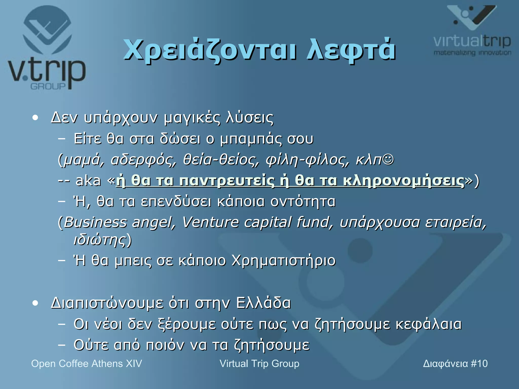 Χρειάζονται λεφτά Δεν υπάρχουν μαγικές λύσεις Είτε θα στα δώσει ο μπαμπάς σου ( μαμά, αδερφός, θεία-θείος, φίλη-φίλος, κλπ    -- aka  « ή θα τα παντρευτείς ή θα τα κληρονομήσεις » )  Ή, θα τα επενδύσει κάποια οντότητα ( Business angel, Venture capital fund,  υπάρχουσα εταιρεία, ιδιώτης ) Ή θα μπεις σε κάποιο Χρηματιστήριο Διαπιστώνουμε ότι στην Ελλάδα Οι νέοι δεν ξέρουμε ούτε πως να ζητήσουμε κεφάλαια Ούτε από ποιόν να τα ζητήσουμε 