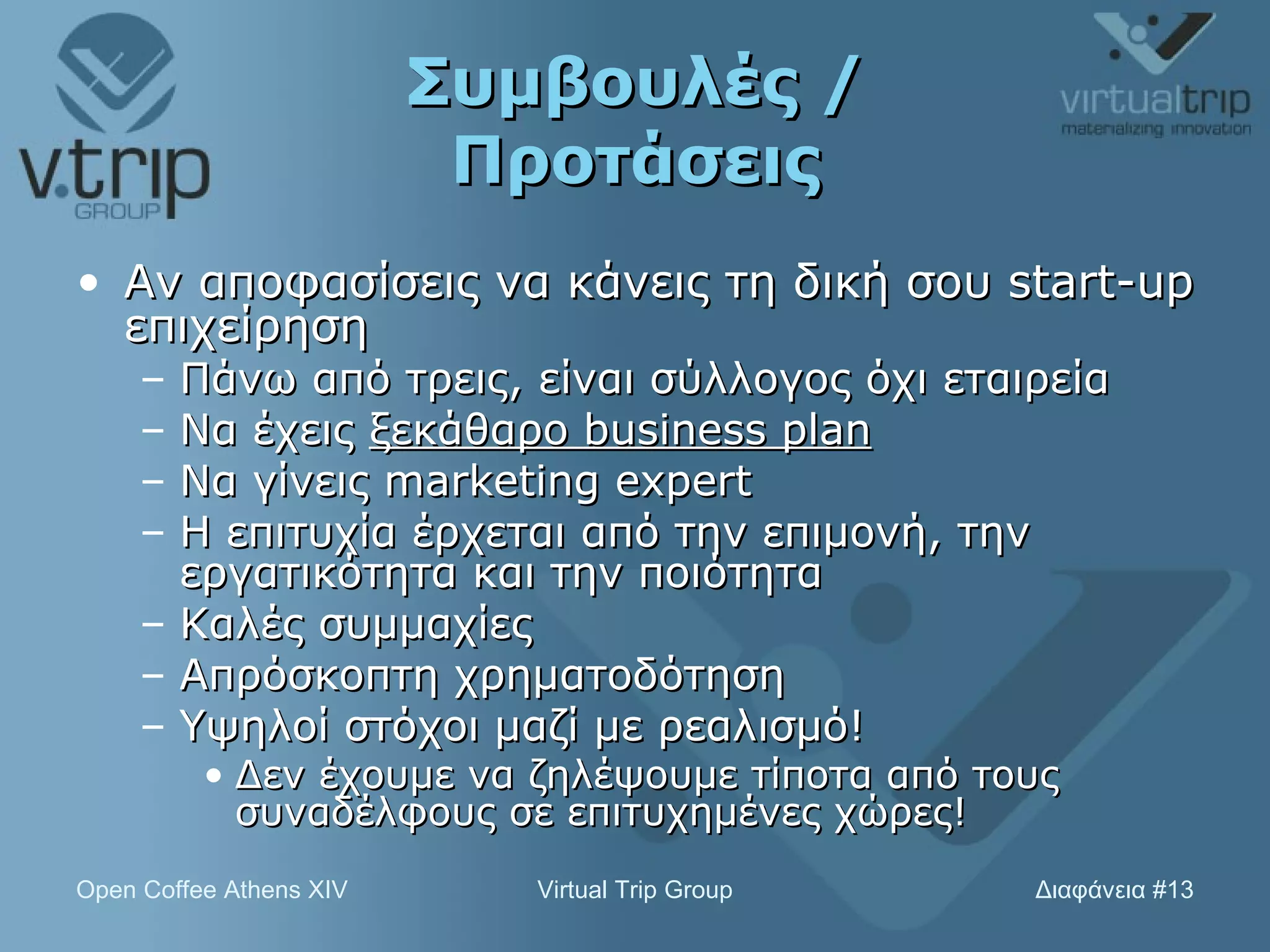 Συμβουλές / Προτάσεις Αν αποφασίσεις να κάνεις τη δική σου  start-up  επιχείρηση Πάνω από τρεις, είναι σύλλογος όχι εταιρεία Να έχεις  ξεκάθαρο  business plan N α γίνεις  marketing expert Η επιτυχία έρχεται από την επιμονή, την εργατικότητα και την ποιότητα Καλές συμμαχίες Απρόσκοπτη χρηματοδότηση Y ψηλοί στόχοι μαζί με ρεαλισμό! Δεν έχουμε να ζηλέψουμε τίποτα από τους συναδέλφους σε επιτυχημένες χώρες! 