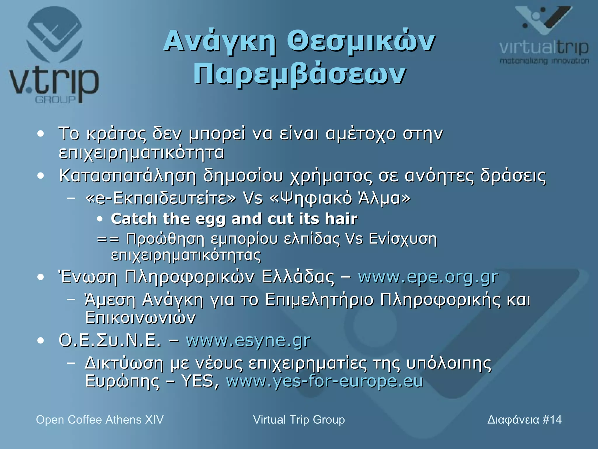 Ανάγκη Θεσμικών Παρεμβάσεων Το κράτος δεν μπορεί να είναι αμέτοχο στην επιχειρηματικότητα Κατασπατάληση δημοσίου χρήματος σε ανόητες δράσεις « e- Εκπαιδευτείτε»  Vs  «Ψηφιακό Άλμα» Catch the egg and cut its hair == Προώθηση εμπορίου ελπίδας  Vs  Ενίσχυση επιχειρηματικότητας Ένωση Πληροφορικών Ελλάδας –  www.epe.org.gr Άμεση Ανάγκη για το Επιμελητήριο Πληροφορικής και Επικοινωνιών Ο.Ε.Συ.Ν.Ε. –  www.esyne.gr   Δικτύωση με νέους επιχειρηματίες της υπόλοιπης Ευρώπης –  YES,  www.yes-for-europe.eu   