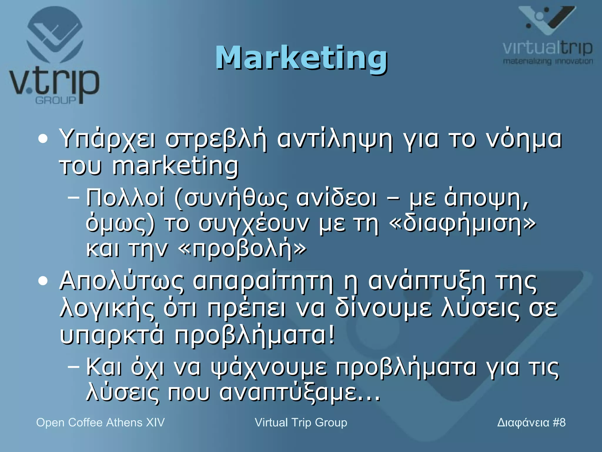 Marketing Υπάρχει στρεβλή αντίληψη για το νόημα του  marketing Πολλοί (συνήθως ανίδεοι – με άποψη, όμως) το συγχέουν με τη «διαφήμιση» και την «προβολή» Απολύτως απαραίτητη η ανάπτυξη της λογικής ότι πρέπει να δίνουμε λύσεις σε υπαρκτά προβλήματα! Και όχι να ψάχνουμε προβλήματα για τις λύσεις που αναπτύξαμε... 