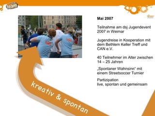 Mai 2007 Teilnahme am dsj Jugendevent 2007 in Weimar Jugendreise in Kooperation mit dem Bethlem Keller Treff und CAN e.V. 40 Teilnehmer im Alter zwischen 14  –  25 Jahren „ Spontaner Wahnsinn“ mit einem Streetsoccer Turnier Partizipation live, spontan und gemeinsam k reativ & spontan 