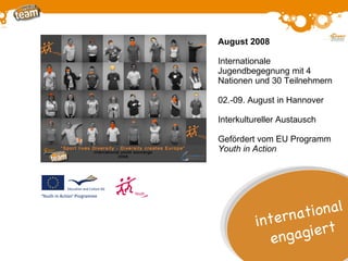 August 2008 Internationale  Jugendbegegnung mit 4 Nationen und 30 Teilnehmern 02.-09. August in Hannover Interkultureller Austausch Gefördert vom EU Programm  Youth in Action international engagiert 