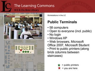 = you are here Workstations in the LC Public Terminals 58 computers Open to everyone (incl. public) No login Windows XP Web browsers, Microsoft Office 2007, Microsoft Student Print to public printers (along brick columns between staircases) = public printers 