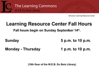Learning Resource Center Fall Hours Services: Learning Resource Center (10th floor of the W.E.B. Du Bois Library) Sunday  5 p.m. to 10 p.m. Monday - Thursday  1 p.m. to 10 p.m. Fall hours begin on Sunday September 14 th .  