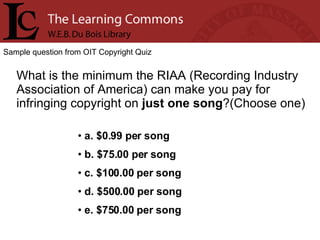 Sample question from OIT Copyright Quiz What is the minimum the RIAA (Recording Industry Association of America) can make you pay for infringing copyright on  just one song ?(Choose one) a. $0.99 per song b. $75.00 per song c. $100.00 per song d. $500.00 per song e. $750.00 per song 