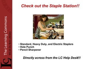 Check out the Staple Station!! Standard, Heavy Duty, and Electric Staplers Hole Punch Pencil Sharpener Directly across from the LC Help Desk!!! 