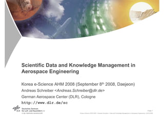Scientific Data and Knowledge Management in
Aerospace Engineering

Korea e-Science AHM 2008 (September 8th 2008, Daejeon)
Andreas Schreiber <Andreas.Schreiber@dlr.de>
German Aerospace Center (DLR), Cologne
http://www.dlr.de/sc
                                                                                                                                        Folie 1
                               Korea e-Science AHM 2008 > Andreas Schreiber > Data and Knowledge Management in Aerospace Engineering > 08.09.2008
 