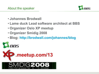 About the speaker Johannes Brodwall Lame duck Lead software architect at BBS Organizer Oslo XP meetup Organizer Smidig 2008 Blog:  http://brodwall.com/johannes/blog .meetup.com/13 