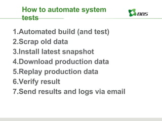 How to automate system tests Automated build (and test) Scrap old data Install latest snapshot Download production data Replay production data Verify result Send results and logs via email 