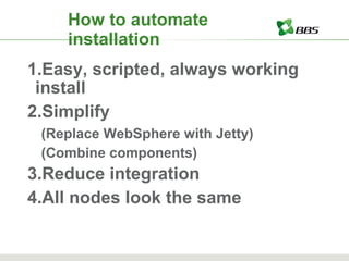 How to automate installation Easy, scripted, always working install Simplify (Replace WebSphere with Jetty) (Combine components) Reduce integration All nodes look the same 