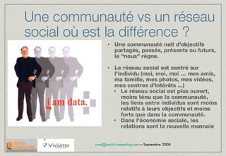 Une communauté vs un réseau social où est la différence ? Une communauté nait d'objectifs partagés, passés, présents ou futurs, le &quot;nous&quot; règne. Le réseau social est centré sur l'individu (moi, moi, moi … mes amis, ma famille, mes photos, mes vidéos, mes centres d'intérêts ...) Le réseau social est plus ouvert, moins ténu que la communauté, les liens entre individus sont moins relatifs à leurs objectifs et moins forts que dans la communauté. Dans l'économie sociale, les relations sont la nouvelle monnaie 