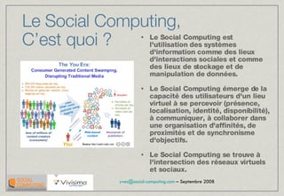 Le Social Computing est l'utilisation des systèmes d'information comme des lieux d'interactions sociales et comme des lieux de stockage et de manipulation de données. Le Social Computing émerge de la capacité des utilisateurs d'un lieu virtuel à se percevoir (présence, localisation, identité, disponibilité), à communiquer, à collaborer dans une organisation d'affinités, de proximités et de synchronisme d'objectifs. Le Social Computing se trouve à l'intersection des réseaux virtuels et sociaux.  Le Social Computing,  C’est quoi ? 
