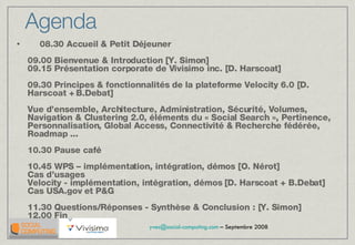 08.30 Accueil & Petit Déjeuner 09.00 Bienvenue & Introduction [Y. Simon] 09.15 Présentation corporate de Vivisimo inc. [D. Harscoat] 09.30 Principes & fonctionnalités de la plateforme Velocity 6.0 [D. Harscoat + B.Debat]  Vue d’ensemble, Architecture, Administration, Sécurité, Volumes, Navigation & Clustering 2.0, éléments du « Social Search », Pertinence, Personnalisation, Global Access, Connectivité & Recherche fédérée, Roadmap ... 10.30 Pause café 10.45 WPS – implémentation, intégration, démos [O. Nérot]  Cas d’usages Velocity - implémentation, intégration, démos [D. Harscoat + B.Debat]  Cas USA.gov et P&G  11.30 Questions/Réponses - Synthèse & Conclusion : [Y. Simon]  12.00 Fin Agenda 