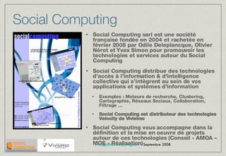 Social Computing Social Computing sarl est une société française fondée en 2004 et rachetée en février 2008 par Odile Deleplancque, Olivier Nérot et Yves Simon pour promouvoir les technologies et services autour du Social Computing Social Computing distribue des technologies d’accès à l’information & d'intelligence collective qui s’intègrent au sein de vos applications et systèmes d’information Exemples : Moteurs de recherche, Clustering, Cartographie, Réseaux Sociaux, Collaboration, Filtrage … Social Computing est distributeur des technologies Velocity de Vivisimo Social Computing vous accompagne dans la définition et la mise en oeuvre de projets autour de ces technologies (Conseil - AMOA – MOE - Réalisation) 