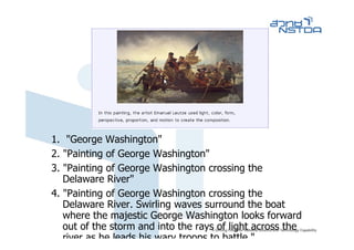 1. "George Washington"
2. "Painting of George Washington"
3. "Painting of George Washington crossing the
   Delaware River"
4. "Painting of George Washington crossing the
   Delaware River. Swirling waves surround the boat
   where the majestic George Washington looks forward
   out of the storm and into the rays of light across the
   river as he leads his wary troops to battle "
 