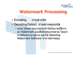 Watermark Processing
• Encoding   การเขารหัส
• Decoding/Detect การตรวจสอบรหัส
  – ระบบ Detect สามารถกระทําไดกับภาพที่มการ
                                         ี
    ลง Watermark และสั่งพิมพบนกระดาษ โดยนํา
    ภาพดังกลาวมาสแกน แลวใช Detecting
    Watermark Software ทําการตรวจสอบ
 