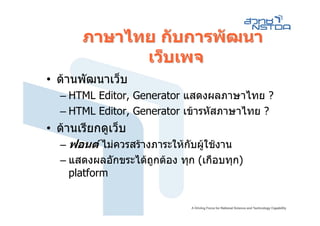 ภาษาไทย กับการพัฒนา
             เว็บเพจ
• ดานพัฒนาเว็บ
  – HTML Editor, Generator แสดงผลภาษาไทย ?
  – HTML Editor, Generator เขารหัสภาษาไทย ?
• ดานเรียกดูเว็บ
  – ฟอนต ไมควรสรางภาระใหกบผูใชงาน
                             ั
  – แสดงผลอักขระไดถูกตอง ทุก (เกือบทุก)
    platform
 