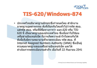 TIS-620/Windows-874
• ประเทศไทยมีมาตรฐานอักขระซึ่งกําหนดโดย สํานักงาน
  มาตรฐานอุตสาหกรรม ดังที่เรียกกันโดยทั่วไปวารหัส สมอ.
  แตรหัส สมอ. หรือที่มชอทางการวา มอก.620 หรือ TIS-
                        ี ื่
  620 นี้ เปนมาตรฐานของประเทศไทย ซึ่งเมื่อนําไปใชบน
  เครือขายอินเทอรเน็ต ก็อาจเกิดความเขาใจไมตรงกันได
  ดังนันจึงมีความพยายามที่จะจดทะเบียน รหัส สมอ. ที่
       ้
  Internet Assigned Numbers Authority (IANA) ซึ่งเปนผู
  ควบคุมมาตรฐานของเครือขายอินเทอรเน็ต และได
  ดําเนินการจดทะเบียนจนสําเร็จ เมื่อวันที่ 22 กันยายน 2541
 
