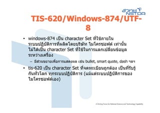 TIS-620/Windows-874/UTF-
                8
• windows-874 เปน character Set ที่ใชภายใน
  ระบบปฏิบัติการทีผลิตโดยบริษัท ไมโครซอฟต เทานัน
                   ่                                ้
  ไมไดเปน character Set ที่ใชในการแลกเปลี่ยนขอมูล
  ระหวางเครื่อง
   – มีสวนขยายเพื่อการแสดงผล เชน bullet, smart quote, dash ฯลฯ
• tis-620 เปน character Set ทีจดทะเบียนถูกตอง เปนทีรับรู
                               ่                      ่
  กันทัวโลก ทุกระบบปฏิบัติการ (แมแตระบบปฏิบัตการของ
       ่                                       ิ
  ไมโครซอฟตเอง)
 