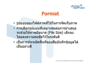 Format
• รูปแบบของไฟลภาพที่ใชในการจัดเก็บภาพ
• การเลือกรูปแบบที่เหมาะสมตอการนําเสนอ
  จะชวยใหภาพมีขนาด (File Size) เล็กลง
  โดยคงความคมชัดไวในระดับดี
• เปนการประหยัดพื้นที่ของสื่อบันทึกขอมูลได
  เปนอยางดี
 