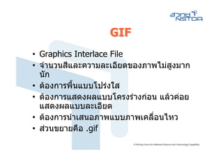GIF
• Graphics Interlace File
• จํานวนสีและความละเอียดของภาพไมสูงมาก
  นัก
• ตองการพื้นแบบโปรงใส
• ตองการแสดงผลแบบโครงรางกอน แลวคอย
  แสดงผลแบบละเอียด
• ตองการนําเสนอภาพแบบภาพเคลื่อนไหว
• สวนขยายคือ .gif
 
