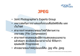 JPEG
• Joint Photographer's Experts Group
• เหมาะสมกับการนําเสนอทั้งระบบสือมัลติมีเดีย และ
                                 ่
  เว็บไซต
• สามารถกําหนดขนาดของไฟลไดตามความ
  เหมาะสม (File Compression)
• สามารถกําหนดคุณสมบัตการแสดงผลแบบหยาบ
                         ิ
  แลวคอยๆ ละเอียดเมือเวลาผานไป ที่เรียกวา
                      ่
  คุณสมบัติ Progressive
• สวนขยายของไฟลรูปแบบนี้คือ .jpg หรือ .jpeg
 