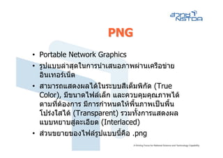 PNG
• Portable Network Graphics
• รูปแบบลาสุดในการนําเสนอภาพผานเครือขาย
  อินเทอรเน็ต
• สามารถแสดงผลไดในระบบสีเต็มพิกัด (True
  Color), มีขนาดไฟลเล็ก และควบคุมคุณภาพได
  ตามที่ตองการ มีการกําหนดใหพื้นภาพเปนพืน
                                           ้
  โปรงใสได (Transparent) รวมทั้งการแสดงผล
  แบบหยาบสูละเอียด (Interlaced)
• สวนขยายของไฟลรูปแบบนี้คือ .png
 