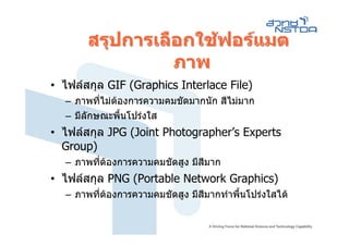 สรุปการเลือกใชฟอรแมต
                 ภาพ
• ไฟลสกุล GIF (Graphics Interlace File)
  – ภาพทีไมตองการความคมชัดมากนัก สีไมมาก
          ่
  – มีลักษณะพื้นโปรงใส
• ไฟลสกุล JPG (Joint Photographer’s Experts
  Group)
  – ภาพทีตองการความคมชัดสูง มีสีมาก
         ่
• ไฟลสกุล PNG (Portable Network Graphics)
  – ภาพทีตองการความคมชัดสูง มีสีมากทําพืนโปรงใสได
         ่                               ้
 