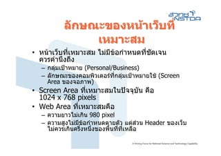 ลักษณะของหนาเว็บที่
              เหมาะสม
• หนาเว็บที่เหมาะสม ไมมขอกําหนดที่ชดเจน
                         ี            ั
  ควรคํานึงถึง
  – กลุมเปาหมาย (Personal/Business)
  – ลักษณะของคอมพิวเตอรทกลุมเปาหมายใช (Screen
                            ี่
    Area ของจอภาพ)
• Screen Area ที่เหมาะสมในปจจุบัน คือ
  1024 x 768 pixels
• Web Area ทีเหมาะสมคือ
             ่
  – ความยาวไมเกิน 980 pixel
  – ความสูงไมมีขอกําหนดตายตัว แตสวน Header ของเว็บ
                                         
    ไมควรเกินครึ่งหนึ่งของพื้นทีที่เหลือ
                                 ่
 