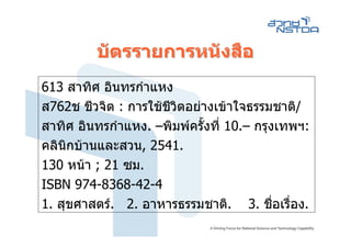 บัตรรายการหนังสือ
613 สาทิศ อินทรกําแหง
ส762ช ชีวจิต : การใชชีวิตอยางเขาใจธรรมชาติ/
สาทิศ อินทรกําแหง. –พิมพครั้งที่ 10.– กรุงเทพฯ:
คลินิกบานและสวน, 2541.
130 หนา ; 21 ซม.
ISBN 974-8368-42-4
1. สุขศาสตร. 2. อาหารธรรมชาติ. 3. ชื่อเรื่อง.
 