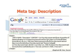 Meta tag: Description




<head>
   <META NAME="Description" CONTENT="มหาวิทยาลัยเกษตรศาสตรเปนสถาบันอุดมศึกษาที่
   เปดสอนหลักสูตรทางการเกษตรแหงแรกของประเทศไทย ถือกําเนิดมาจากโรงเรียนฝกหัดครู
   ประถมกสิกรรม เมื่อ พ.ศ. 2460 ตอมาไดขยายและยกฐานะขึนเปนวิทยาลัยเกษตรศาสตรและ
                                                           ้
   พัฒนาจนกระทั่งกอตั้งเปนมหาวิทยาลัยเกษตรศาสตร โดยพระราชบัญญัติ
   มหาวิทยาลัยเกษตรศาสตร เมื่อวันที่ 2 กุมภาพันธ พ.ศ. 2486 ปจจุบันมหาวิทยาลัยเกษตรศาสตร
   ประกอบดวยวิทยาเขตที่เปดเรียนแลว 5 วิทยาเขต และโครงการ จัดตั้ง 2 วิทยาเขต">
</head>
                                                                 เปดดูดวยคําสั่ง View, Source
 