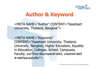Author & Keyword
<META NAME="Author" CONTENT="Kasetsart
University, Thailand, Bangkok">

<META NAME="Keywords"
CONTENT="Kasetsart University, Thailand,
University, Bangkok, Higher Education, Equality
in Education, Colleges, School, Campuses,
Faculty, มหาวิทยาลัยเกษตรศาสตร, เกษตรศาสตร
ศาสตรของแผนดิน">
 