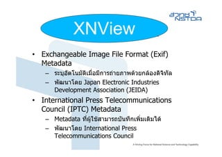 XNView
         Image Metadata
• Exchangeable Image File Format (Exif)
  Metadata
   – ระบุอตโนมัติเมื่อมีการถายภาพดวยกลองดิจิทัล
          ั
   – พัฒนาโดย Japan Electronic Industries
     Development Association (JEIDA)
• International Press Telecommunications
  Council (IPTC) Metadata
   – Metadata ที่ผูใชสามารถบันทึกเพิ่มเติมได
   – พัฒนาโดย International Press
     Telecommunications Council
 