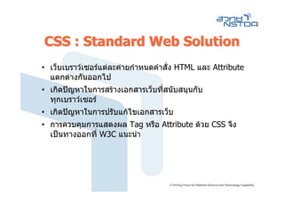 CSS : Standard Web Solution
• เว็บเบราวเซอรแตละคายกําหนดคําสั่ง HTML และ Attribute
  แตกตางกันออกไป
• เกิดปญหาในการสรางเอกสารเว็บที่สนับสนุนกับ
  ทุกเบราวเซอร
• เกิดปญหาในการปรับแกไขเอกสารเว็บ
• การควบคุมการแสดงผล Tag หรือ Attribute ดวย CSS จึง
  เปนทางออกที่ W3C แนะนํา
 