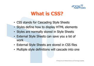 What is CSS?
• CSS stands for Cascading Style Sheets
• Styles define how to display HTML elements
• Styles are normally stored in Style Sheets
• External Style Sheets can save you a lot of
  work
• External Style Sheets are stored in CSS files
• Multiple style definitions will cascade into one
 