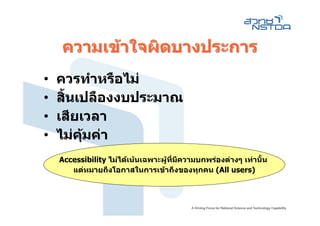 ความเขาใจผิดบางประการ
•   ควรทําหรือไม
•   สินเปลืองงบประมาณ
      ้
•   เสียเวลา
•   ไมคมคา
         ุ
    Accessibility ไมไดเนนเฉพาะผูที่มีความบกพรองตางๆ เทานั้น
       แตหมายถึงโอกาสในการเขาถึงของทุกคน (All users)
 
